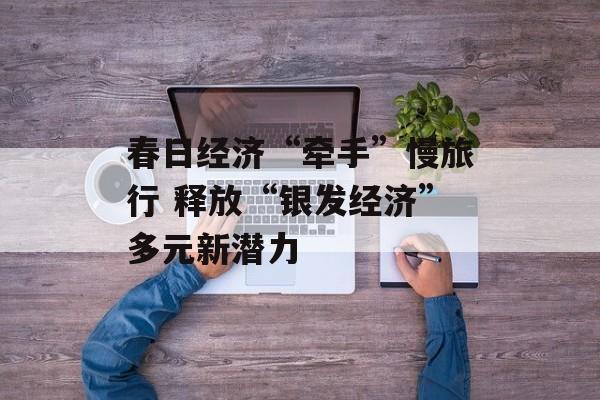 春日经济“牵手”慢旅行 释放“银发经济”多元新潜力-第1张图片-