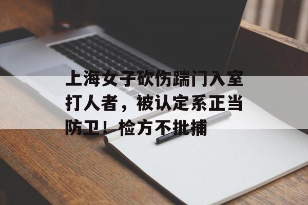 上海女子砍伤踹门入室打人者，被认定系正当防卫！检方不批捕-第1张图片-