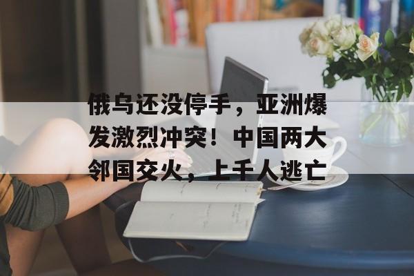 俄乌还没停手，亚洲爆发激烈冲突！中国两大邻国交火，上千人逃亡-第1张图片-