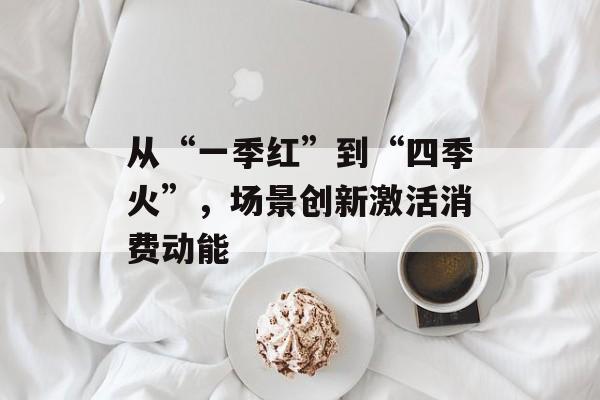 从“一季红”到“四季火”，场景创新激活消费动能-第1张图片-