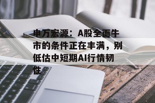 申万宏源：A股全面牛市的条件正在丰满，别低估中短期AI行情韧性-第1张图片-