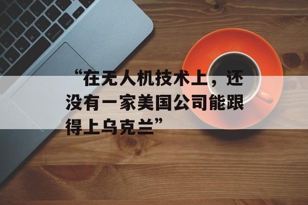 “在无人机技术上，还没有一家美国公司能跟得上乌克兰”-第1张图片-
