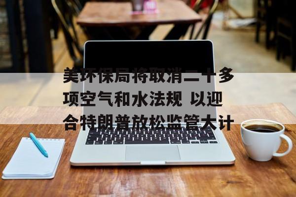 美环保局将取消二十多项空气和水法规 以迎合特朗普放松监管大计-第1张图片-