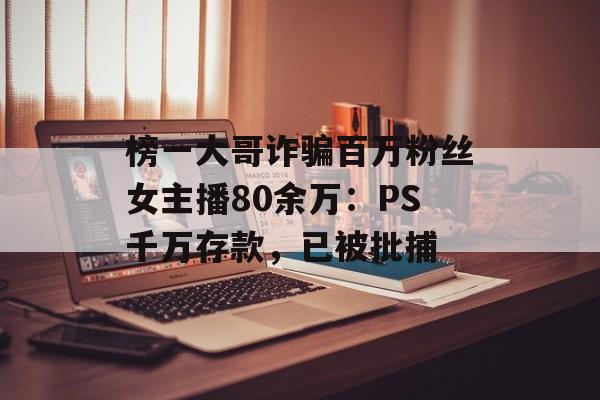 榜一大哥诈骗百万粉丝女主播80余万：PS千万存款，已被批捕-第1张图片-