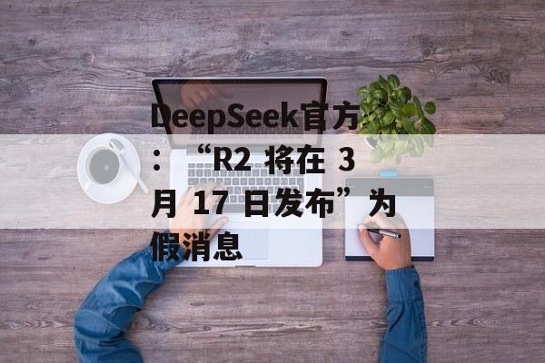 DeepSeek官方：“R2 将在 3 月 17 日发布”为假消息-第1张图片-