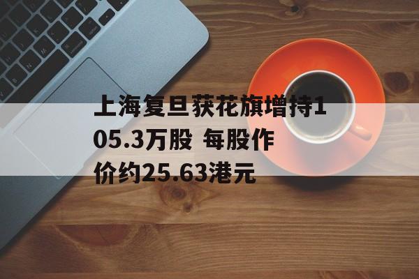 上海复旦获花旗增持105.3万股 每股作价约25.63港元-第1张图片-