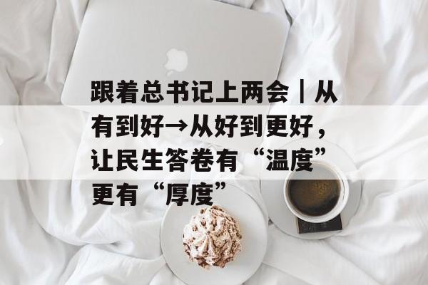 跟着总书记上两会｜从有到好→从好到更好，让民生答卷有“温度”更有“厚度”-第1张图片-