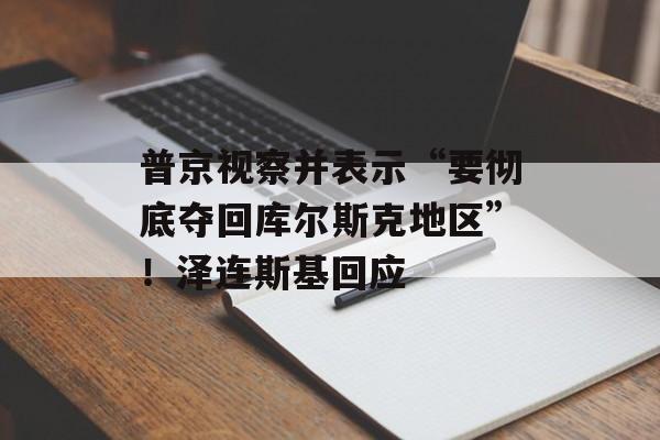 普京视察并表示“要彻底夺回库尔斯克地区”！泽连斯基回应-第1张图片-