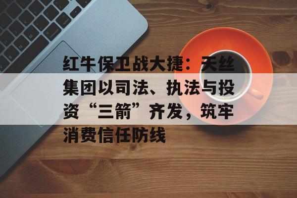 红牛保卫战大捷：天丝集团以司法、执法与投资“三箭”齐发，筑牢消费信任防线-第1张图片-