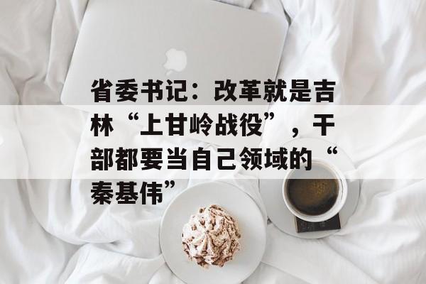 省委书记：改革就是吉林“上甘岭战役”，干部都要当自己领域的“秦基伟”-第1张图片-