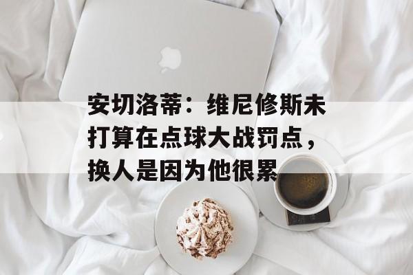 安切洛蒂：维尼修斯未打算在点球大战罚点，换人是因为他很累-第1张图片-