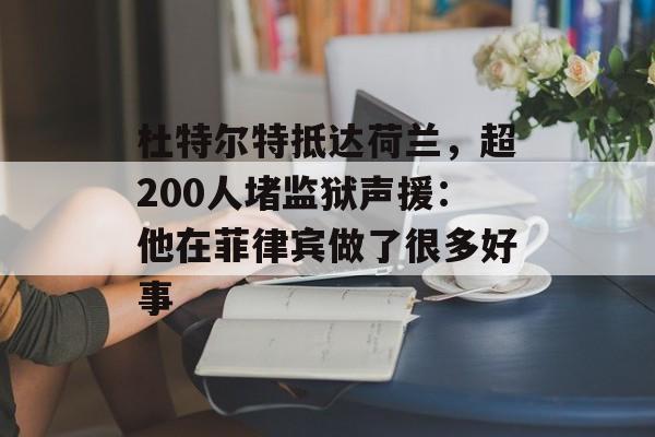 杜特尔特抵达荷兰，超200人堵监狱声援：他在菲律宾做了很多好事-第1张图片-