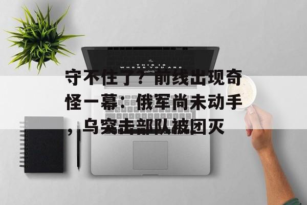 守不住了？前线出现奇怪一幕：俄军尚未动手，乌突击部队被团灭-第1张图片-