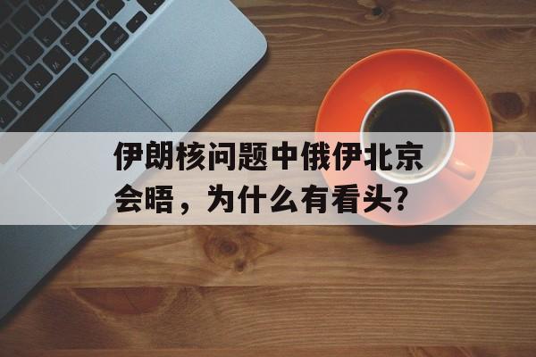 伊朗核问题中俄伊北京会晤，为什么有看头？-第1张图片-