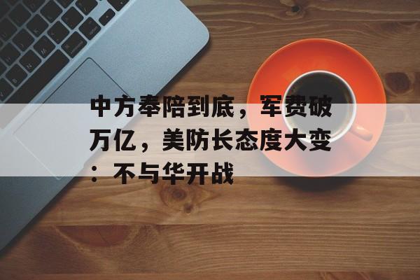 中方奉陪到底，军费破万亿，美防长态度大变：不与华开战-第1张图片-