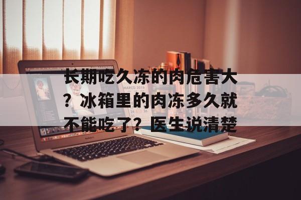 长期吃久冻的肉危害大？冰箱里的肉冻多久就不能吃了？医生说清楚-第1张图片-