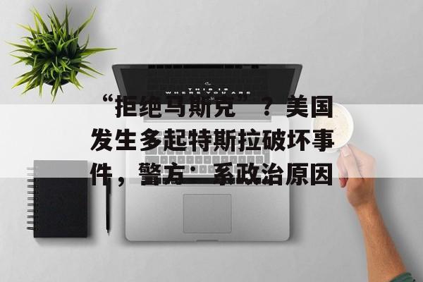 “拒绝马斯克”？美国发生多起特斯拉破坏事件，警方：系政治原因-第1张图片-