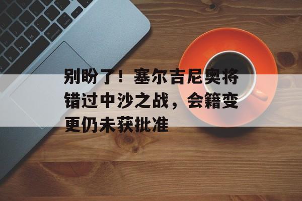 别盼了！塞尔吉尼奥将错过中沙之战，会籍变更仍未获批准-第1张图片-