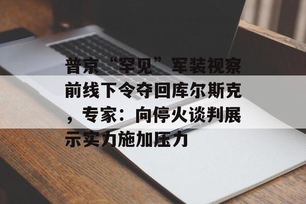 普京“罕见”军装视察前线下令夺回库尔斯克，专家：向停火谈判展示实力施加压力-第1张图片-
