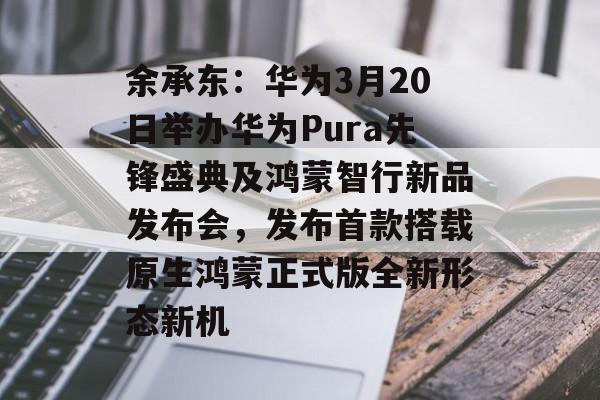 余承东：华为3月20日举办华为Pura先锋盛典及鸿蒙智行新品发布会，发布首款搭载原生鸿蒙正式版全新形态新机-第1张图片-