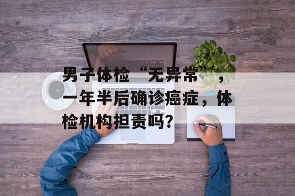 男子体检“无异常”，一年半后确诊癌症，体检机构担责吗？-第1张图片-