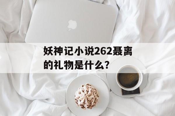 妖神记小说262聂离的礼物是什么？-第1张图片-