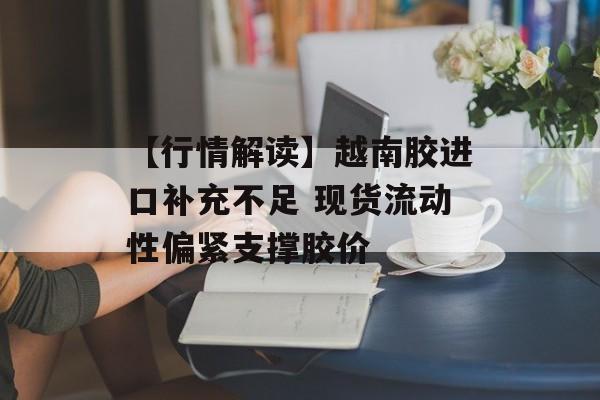 【行情解读】越南胶进口补充不足 现货流动性偏紧支撑胶价-第1张图片-
