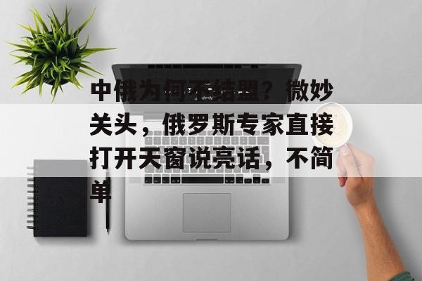 中俄为何不结盟？微妙关头，俄罗斯专家直接打开天窗说亮话，不简单-第1张图片-