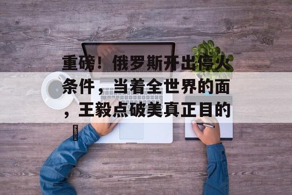 重磅！俄罗斯开出停火条件，当着全世界的面，王毅点破美真正目的 ​-第1张图片-