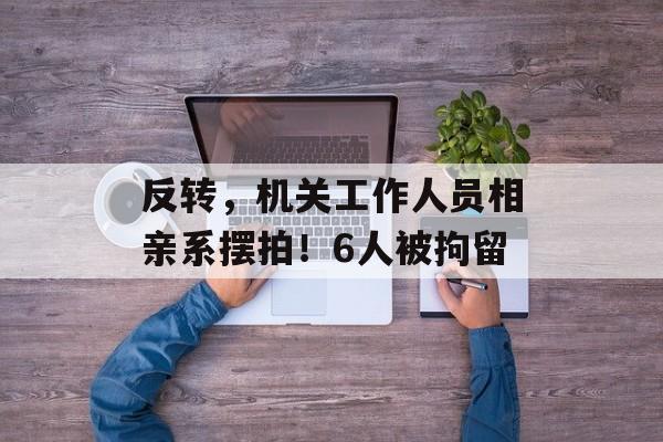 反转，机关工作人员相亲系摆拍！6人被拘留-第1张图片-