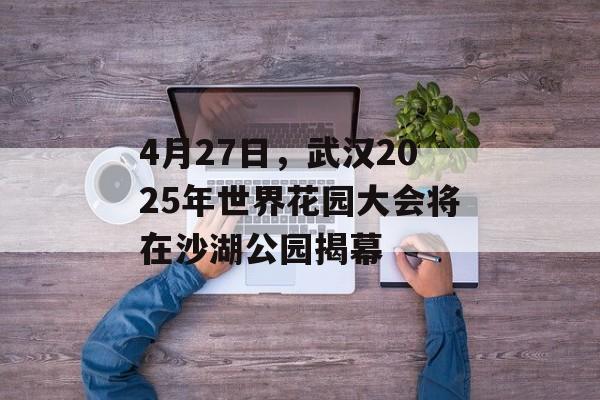 4月27日，武汉2025年世界花园大会将在沙湖公园揭幕-第1张图片-