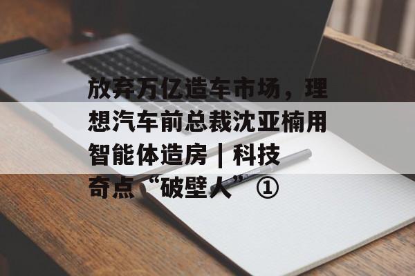 放弃万亿造车市场，理想汽车前总裁沈亚楠用智能体造房 | 科技奇点“破壁人”①-第1张图片-