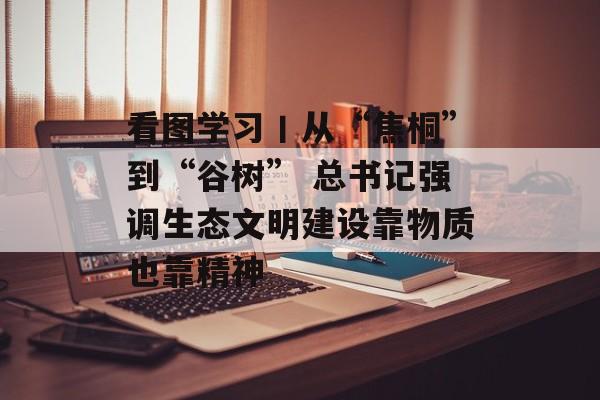 看图学习丨从“焦桐”到“谷树” 总书记强调生态文明建设靠物质也靠精神-第1张图片-