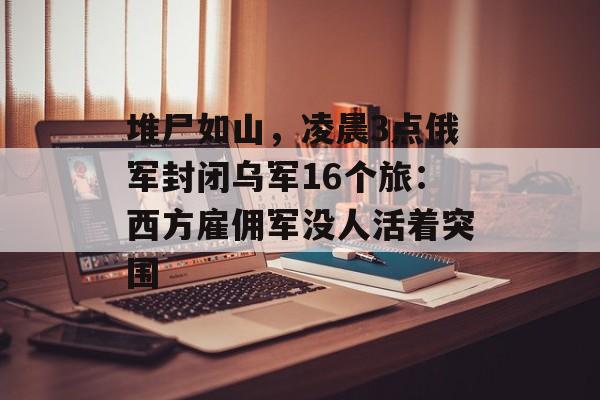 堆尸如山，凌晨3点俄军封闭乌军16个旅：西方雇佣军没人活着突围-第1张图片-