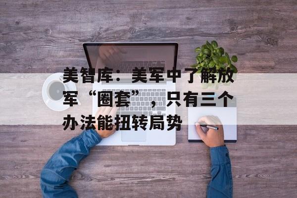 美智库：美军中了解放军“圈套”，只有三个办法能扭转局势-第1张图片-
