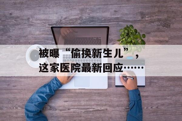 被曝“偷换新生儿”，这家医院最新回应……-第1张图片-