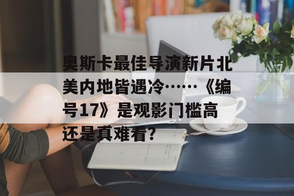 奥斯卡最佳导演新片北美内地皆遇冷……《编号17》是观影门槛高还是真难看？-第1张图片-