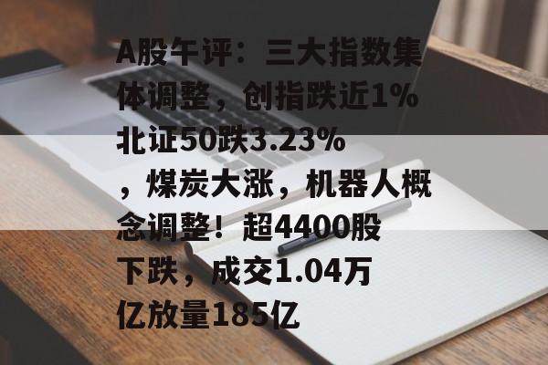 A股午评：三大指数集体调整，创指跌近1%北证50跌3.23%，煤炭大涨，机器人概念调整！超4400股下跌，成交1.04万亿放量185亿-第1张图片-