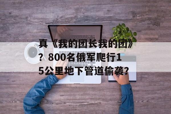 真《我的团长我的团》？800名俄军爬行15公里地下管道偷袭？-第1张图片-