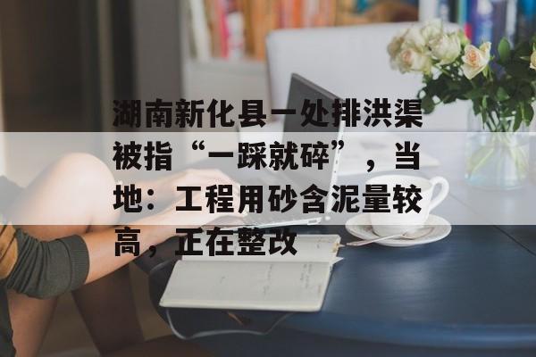 湖南新化县一处排洪渠被指“一踩就碎”，当地：工程用砂含泥量较高，正在整改-第1张图片-