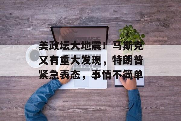 美政坛大地震！马斯克又有重大发现，特朗普紧急表态，事情不简单-第1张图片-