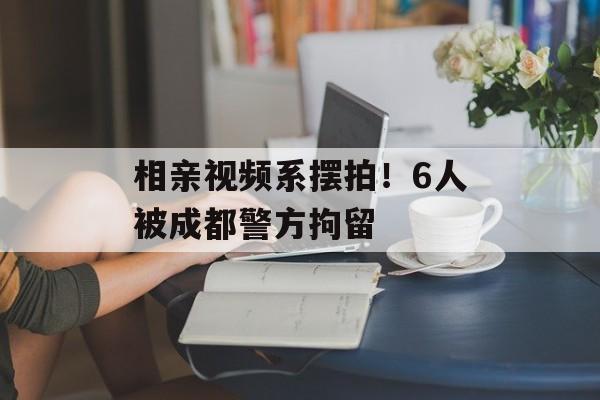 相亲视频系摆拍！6人被成都警方拘留-第1张图片-