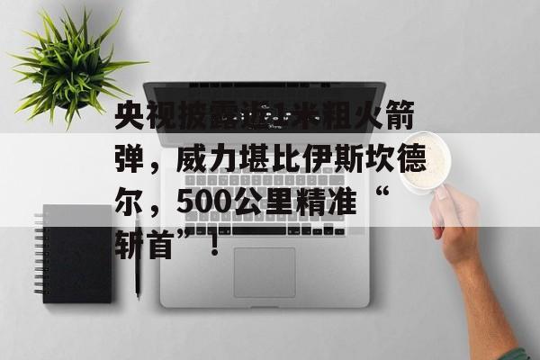 央视披露近1米粗火箭弹，威力堪比伊斯坎德尔，500公里精准“斩首”！-第1张图片-