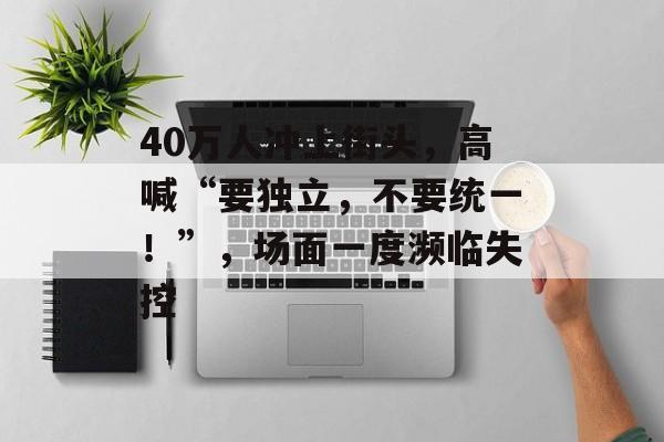 40万人冲上街头，高喊“要独立，不要统一！”，场面一度濒临失控-第1张图片-