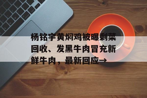 杨铭宇黄焖鸡被曝剩菜回收、发黑牛肉冒充新鲜牛肉，最新回应→-第1张图片-
