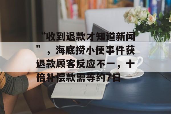 “收到退款才知道新闻”，海底捞小便事件获退款顾客反应不一，十倍补偿款需等约7日-第1张图片-