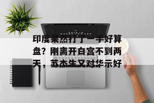 印度果然打了一手好算盘？刚离开白宫不到两天，苏杰生又对华示好-第1张图片-