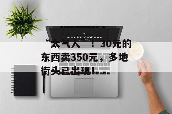 “太气人”！30元的东西卖350元，多地街头已出现！-第1张图片-