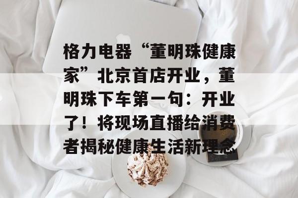 格力电器“董明珠健康家”北京首店开业，董明珠下车第一句：开业了！将现场直播给消费者揭秘健康生活新理念-第1张图片-