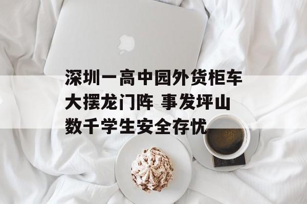 深圳一高中园外货柜车大摆龙门阵 事发坪山数千学生安全存忧-第1张图片-